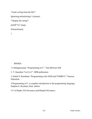 /*read a string from the file*/
fgets(msg,strlen(string)+1,stream);
/*display the string*/
printf(“%s”,msg);
fclose(stream);
}
BOOKS:
1 E.Balagurusamy “Programming in C”. Tata McGraw Hill
2 Y. Kanetkar “Let Us C”. BPB publication
3 Ashok N. Kamthane “Programming with ANSI and TURBO C”. Pearson
Education
4 Programming in C, a complete introduction to the programming language,
Stephan G. Kocham, third edition
5 C in Depth, S.K Srivastava and Deepali Srivastava
127 *Under revision
 