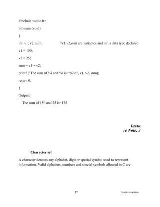 #include <stdio.h>
int main (void)
{
int v1, v2, sum; //v1,v2,sum are variables and int is data type declared
v1 = 150;
v2 = 25;
sum = v1 + v2;
printf ("The sum of %i and %i is= %in", v1, v2, sum);
return 0;
}
Output:
The sum of 150 and 25 is=175
Lectu
re Note: 3
Character set
A character denotes any alphabet, digit or special symbol used to represent
information. Valid alphabets, numbers and special symbols allowed in C are
17 *Under revision
 