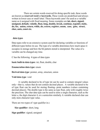 There are certain words reserved for doing specific task, these words
are known as reserved word or keywords. These words are predefined and always
written in lower case or small letter. These keywords cann’t be used as a variable
name as it assigned with fixed meaning. Some examples are int, short, signed,
unsigned, default, volatile, float, long, double, break, continue, typedef, static,
do, for, union, return, while, do, extern, register, enum, case, goto, struct,
char, auto, const etc.
data types
Data types refer to an extensive system used for declaring variables or functions of
different types before its use. The type of a variable determines how much space it
occupies in storage and how the bit pattern stored is interpreted. The value of a
variable can be changed any time.
C has the following 4 types of data types
basic built-in data types: int, float, double, char
Enumeration data type: enum
Derived data type: pointer, array, structure, union
Void data type: void
A variable declared to be of type int can be used to contain integral values
only—that is, values that do not contain decimal places. A variable declared to be
of type float can be used for storing floating- point numbers (values containing
decimal places). The double type is the same as type float, only with roughly twice
the precision. The char data type can be used to store a single character, such as the
letter a, the digit character 6, or a semicolon similarly A variable declared char can
only store character type value.
There are two types of type qualifier in c
Size qualifier: short, long
Sign qualifier: signed, unsigned
19 *Under revision
 