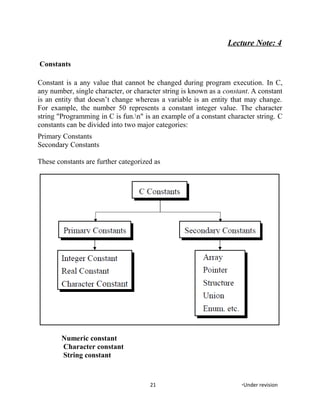 Lecture Note: 4
Constants
Constant is a any value that cannot be changed during program execution. In C,
any number, single character, or character string is known as a constant. A constant
is an entity that doesn’t change whereas a variable is an entity that may change.
For example, the number 50 represents a constant integer value. The character
string "Programming in C is fun.n" is an example of a constant character string. C
constants can be divided into two major categories:
Primary Constants
Secondary Constants
These constants are further categorized as
Numeric constant
Character constant
String constant
21 *Under revision
 