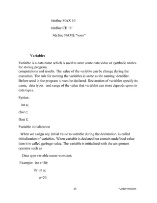 #define MAX 10
#define CH ‘b’
#define NAME “sony”
Variables
Variable is a data name which is used to store some data value or symbolic names
for storing program
computations and results. The value of the variable can be change during the
execution. The rule for naming the variables is same as the naming identifier.
Before used in the program it must be declared. Declaration of variables specify its
name, data types and range of the value that variables can store depends upon its
data types.
Syntax:
int a;
char c;
float f;
Variable initialization
When we assign any initial value to variable during the declaration, is called
initialization of variables. When variable is declared but contain undefined value
then it is called garbage value. The variable is initialized with the assignment
operator such as
Data type variable name=constant;
Example: int a=20;
Or int a;
a=20;
24 *Under revision
 