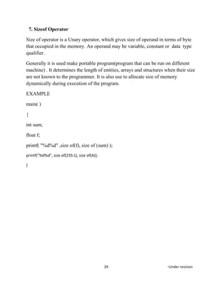 7. Sizeof Operator
Size of operator is a Unary operator, which gives size of operand in terms of byte
that occupied in the memory. An operand may be variable, constant or data type
qualifier.
Generally it is used make portable program(program that can be run on different
machine) . It determines the length of entities, arrays and structures when their size
are not known to the programmer. It is also use to allocate size of memory
dynamically during execution of the program.
EXAMPLE
main( )
{
int sum;
float f;
printf( "%d%d" ,size of(f), size of (sum) );
printf("%d%d", size of(235 L), size of(A));
}
29 *Under revision
 