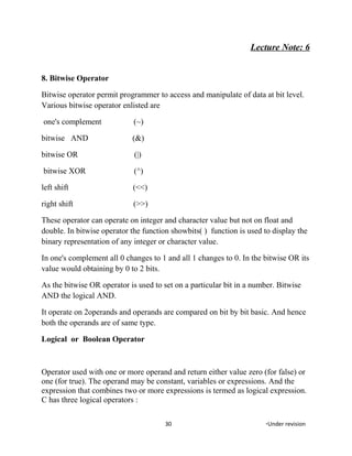 Lecture Note: 6
8. Bitwise Operator
Bitwise operator permit programmer to access and manipulate of data at bit level.
Various bitwise operator enlisted are
one's complement (~)
bitwise AND (&)
bitwise OR (|)
bitwise XOR (^)
left shift (<<)
right shift (>>)
These operator can operate on integer and character value but not on float and
double. In bitwise operator the function showbits( ) function is used to display the
binary representation of any integer or character value.
In one's complement all 0 changes to 1 and all 1 changes to 0. In the bitwise OR its
value would obtaining by 0 to 2 bits.
As the bitwise OR operator is used to set on a particular bit in a number. Bitwise
AND the logical AND.
It operate on 2operands and operands are compared on bit by bit basic. And hence
both the operands are of same type.
Logical or Boolean Operator
Operator used with one or more operand and return either value zero (for false) or
one (for true). The operand may be constant, variables or expressions. And the
expression that combines two or more expressions is termed as logical expression.
C has three logical operators :
30 *Under revision
 