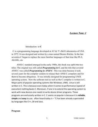 Lecture Note: 1
Introduction to C
C is a programming language developed at AT & T’s Bell Laboratories of USA
in 1972. It was designed and written by a man named Dennis Ritchie. In the late
seventies C began to replace the more familiar languages of that time like PL/I,
ALGOL, etc
ANSI C standard emerged in the early 1980s, this book was split into two
titles: The original was still called Programming in C, and the title that covered
ANSI C was called Programming in ANSI C. This was done because it took
several years for the compiler vendors to release their ANSI C compilers and for
them to become ubiquitous. It was initially designed for programming UNIX
operating system. Now the software tool as well as the C compiler is written in C.
Major parts of popular operating systems like Windows, UNIX, Linux is still
written in C. This is because even today when it comes to performance (speed of
execution) nothing beats C. Moreover, if one is to extend the operating system to
work with new devices one needs to write device driver programs. These
programs are exclusively written in C. C seems so popular is because it is reliable,
simple and easy to use. often heard today is – “C has been already superceded
by languages like C++, C# and Java.
Program
5 *Under revision
 