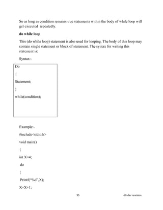 So as long as condition remains true statements within the body of while loop will
get executed repeatedly.
do while loop
This (do while loop) statement is also used for looping. The body of this loop may
contain single statement or block of statement. The syntax for writing this
statement is:
Syntax:-
Do
{
Statement;
}
while(condition);
Example:-
#include<stdio.h>
void main()
{
int X=4;
do
{
Printf(“%d”,X);
X=X+1;
35 *Under revision
 
