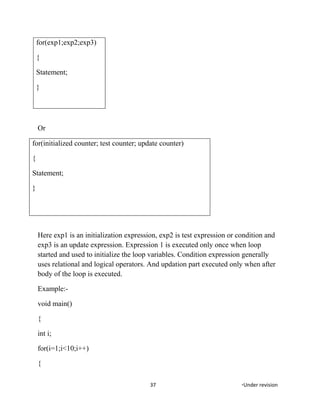 for(exp1;exp2;exp3)
{
Statement;
}
Or
for(initialized counter; test counter; update counter)
{
Statement;
}
Here exp1 is an initialization expression, exp2 is test expression or condition and
exp3 is an update expression. Expression 1 is executed only once when loop
started and used to initialize the loop variables. Condition expression generally
uses relational and logical operators. And updation part executed only when after
body of the loop is executed.
Example:-
void main()
{
int i;
for(i=1;i<10;i++)
{
37 *Under revision
 