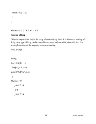 Printf(“ %d ”, i);
}
}
Output:-1 2 3 4 5 6 7 8 9
Nesting of loop
When a loop written inside the body of another loop then, it is known as nesting of
loop. Any type of loop can be nested in any type such as while, do while, for. For
example nesting of for loop can be represented as :
void main()
{
int i,j;
for(i=0;i<2;i++)
for(j=0;j<5; j++)
printf(“%d %d”, i, j);
}
Output: i=0
j=0 1 2 3 4
i=1
j=0 1 2 3 4
38 *Under revision
 
