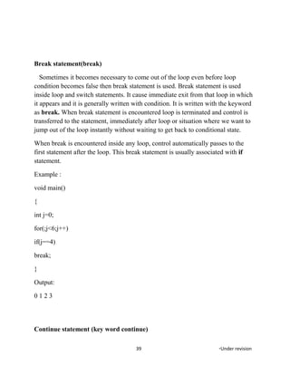 Break statement(break)
Sometimes it becomes necessary to come out of the loop even before loop
condition becomes false then break statement is used. Break statement is used
inside loop and switch statements. It cause immediate exit from that loop in which
it appears and it is generally written with condition. It is written with the keyword
as break. When break statement is encountered loop is terminated and control is
transferred to the statement, immediately after loop or situation where we want to
jump out of the loop instantly without waiting to get back to conditional state.
When break is encountered inside any loop, control automatically passes to the
first statement after the loop. This break statement is usually associated with if
statement.
Example :
void main()
{
int j=0;
for(;j<6;j++)
if(j==4)
break;
}
Output:
0 1 2 3
Continue statement (key word continue)
39 *Under revision
 