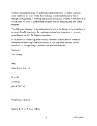 Continue statement is used for continuing next iteration of loop after skipping
some statement of loop. When it encountered control automatically passes
through the beginning of the loop. It is usually associated with the if statement. It is
useful when we want to continue the program without executing any part of the
program.
The difference between break and continue is, when the break encountered loop is
terminated and it transfer to the next statement and when continue is encounter
control come back to the beginning position.
In while and do while loop after continue statement control transfer to the test
condition and then loop continue where as in, for loop after continue control
transferred to the updating expression and condition is tested.
Example:-
void main()
{
int n;
for(n=2; n<=9; n++)
{
if(n==4)
continue;
printf(“%d”, n);
}
}
Printf(“out of loop”);
}
Output: 2 3 5 6 7 8 9 out of loop
40 *Under revision
 