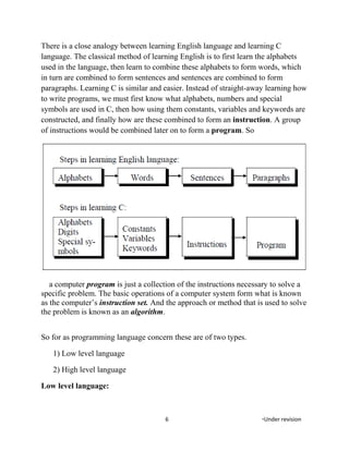 There is a close analogy between learning English language and learning C
language. The classical method of learning English is to first learn the alphabets
used in the language, then learn to combine these alphabets to form words, which
in turn are combined to form sentences and sentences are combined to form
paragraphs. Learning C is similar and easier. Instead of straight-away learning how
to write programs, we must first know what alphabets, numbers and special
symbols are used in C, then how using them constants, variables and keywords are
constructed, and finally how are these combined to form an instruction. A group
of instructions would be combined later on to form a program. So
a computer program is just a collection of the instructions necessary to solve a
specific problem. The basic operations of a computer system form what is known
as the computer’s instruction set. And the approach or method that is used to solve
the problem is known as an algorithm.
So for as programming language concern these are of two types.
1) Low level language
2) High level language
Low level language:
6 *Under revision
 