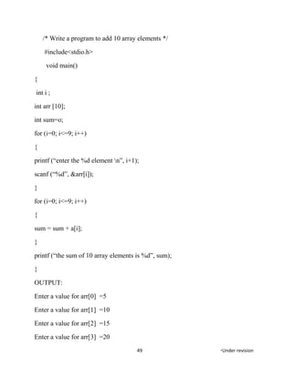 /* Write a program to add 10 array elements */
#include<stdio.h>
void main()
{
int i ;
int arr [10];
int sum=o;
for (i=0; i<=9; i++)
{
printf (“enter the %d element n”, i+1);
scanf (“%d”, &arr[i]);
}
for (i=0; i<=9; i++)
{
sum = sum + a[i];
}
printf (“the sum of 10 array elements is %d”, sum);
}
OUTPUT:
Enter a value for arr[0] =5
Enter a value for arr[1] =10
Enter a value for arr[2] =15
Enter a value for arr[3] =20
49 *Under revision
 