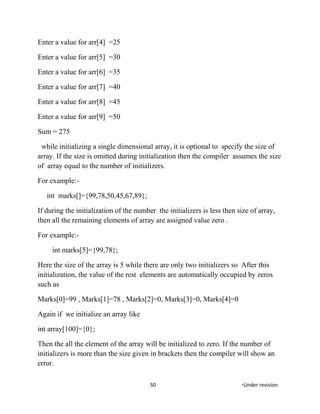 Enter a value for arr[4] =25
Enter a value for arr[5] =30
Enter a value for arr[6] =35
Enter a value for arr[7] =40
Enter a value for arr[8] =45
Enter a value for arr[9] =50
Sum = 275
while initializing a single dimensional array, it is optional to specify the size of
array. If the size is omitted during initialization then the compiler assumes the size
of array equal to the number of initializers.
For example:-
int marks[]={99,78,50,45,67,89};
If during the initialization of the number the initializers is less then size of array,
then all the remaining elements of array are assigned value zero .
For example:-
int marks[5]={99,78};
Here the size of the array is 5 while there are only two initializers so After this
initialization, the value of the rest elements are automatically occupied by zeros
such as
Marks[0]=99 , Marks[1]=78 , Marks[2]=0, Marks[3]=0, Marks[4]=0
Again if we initialize an array like
int array[100]={0};
Then the all the element of the array will be initialized to zero. If the number of
initializers is more than the size given in brackets then the compiler will show an
error.
50 *Under revision
 