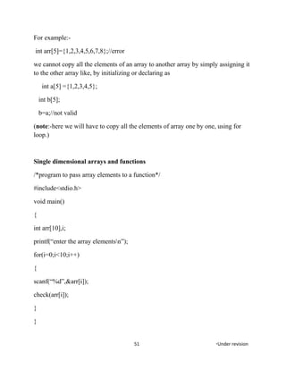 For example:-
int arr[5]={1,2,3,4,5,6,7,8};//error
we cannot copy all the elements of an array to another array by simply assigning it
to the other array like, by initializing or declaring as
int a[5] ={1,2,3,4,5};
int b[5];
b=a;//not valid
(note:-here we will have to copy all the elements of array one by one, using for
loop.)
Single dimensional arrays and functions
/*program to pass array elements to a function*/
#include<stdio.h>
void main()
{
int arr[10],i;
printf(“enter the array elementsn”);
for(i=0;i<10;i++)
{
scanf(“%d”,&arr[i]);
check(arr[i]);
}
}
51 *Under revision
 