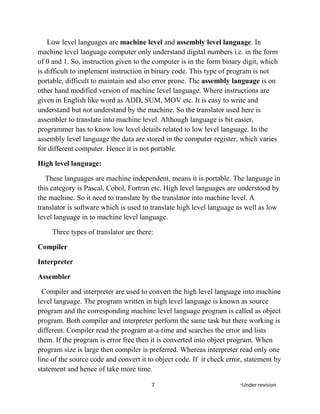 Low level languages are machine level and assembly level language. In
machine level language computer only understand digital numbers i.e. in the form
of 0 and 1. So, instruction given to the computer is in the form binary digit, which
is difficult to implement instruction in binary code. This type of program is not
portable, difficult to maintain and also error prone. The assembly language is on
other hand modified version of machine level language. Where instructions are
given in English like word as ADD, SUM, MOV etc. It is easy to write and
understand but not understand by the machine. So the translator used here is
assembler to translate into machine level. Although language is bit easier,
programmer has to know low level details related to low level language. In the
assembly level language the data are stored in the computer register, which varies
for different computer. Hence it is not portable.
High level language:
These languages are machine independent, means it is portable. The language in
this category is Pascal, Cobol, Fortran etc. High level languages are understood by
the machine. So it need to translate by the translator into machine level. A
translator is software which is used to translate high level language as well as low
level language in to machine level language.
Three types of translator are there:
Compiler
Interpreter
Assembler
Compiler and interpreter are used to convert the high level language into machine
level language. The program written in high level language is known as source
program and the corresponding machine level language program is called as object
program. Both compiler and interpreter perform the same task but there working is
different. Compiler read the program at-a-time and searches the error and lists
them. If the program is error free then it is converted into object program. When
program size is large then compiler is preferred. Whereas interpreter read only one
line of the source code and convert it to object code. If it check error, statement by
statement and hence of take more time.
7 *Under revision
 