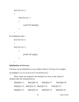 for(i=0;i<4;i++)
{
for(j=0;j<5;j++)
{
scanf(“%d”,&a[i][j]);
}
}
For displaying value:-
for(i=0;i<4;i++)
{
for(j=0;j<5;j++)
{
printf(“%d”,a[i][j]);
}
}
Initialization of 2-d array:
2-D array can be initialized in a way similar to that of 1-D array. for example:-
int mat[4][3]={11,12,13,14,15,16,17,18,19,20,21,22};
These values are assigned to the elements row wise, so the values of
elements after this initialization are
Mat[0][0]=11, Mat[1][0]=14, Mat[2][0]=17 Mat[3][0]=20
Mat[0][1]=12, Mat[1][1]=15, Mat[2][1]=18 Mat[3][1]=21
Mat[0][2]=13, Mat[1][2]=16, Mat[2][2]=19 Mat[3][2]=22
54 *Under revision
 