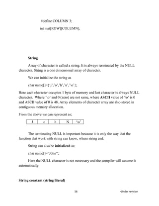 #define COLUMN 3;
int mat[ROW][COLUMN];
String
Array of character is called a string. It is always terminated by the NULL
character. String is a one dimensional array of character.
We can initialize the string as
char name[]={‘j’,’o’,’h’,’n’,’o’};
Here each character occupies 1 byte of memory and last character is always NULL
character. Where ’o’ and 0 (zero) are not same, where ASCII value of ‘o’ is 0
and ASCII value of 0 is 48. Array elements of character array are also stored in
contiguous memory allocation.
From the above we can represent as;
J o h N ‘o’
The terminating NULL is important because it is only the way that the
function that work with string can know, where string end.
String can also be initialized as;
char name[]=”John”;
Here the NULL character is not necessary and the compiler will assume it
automatically.
String constant (string literal)
56 *Under revision
 