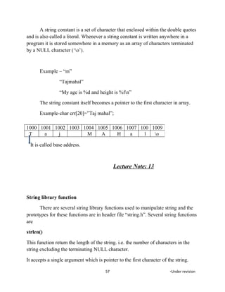 A string constant is a set of character that enclosed within the double quotes
and is also called a literal. Whenever a string constant is written anywhere in a
program it is stored somewhere in a memory as an array of characters terminated
by a NULL character (‘o’).
Example – “m”
“Tajmahal”
“My age is %d and height is %fn”
The string constant itself becomes a pointer to the first character in array.
Example-char crr[20]=”Taj mahal”;
It is called base address.
Lecture Note: 13
String library function
There are several string library functions used to manipulate string and the
prototypes for these functions are in header file “string.h”. Several string functions
are
strlen()
This function return the length of the string. i.e. the number of characters in the
string excluding the terminating NULL character.
It accepts a single argument which is pointer to the first character of the string.
57 *Under revision
1000 1001 1002 1003 1004 1005 1006 1007 100 1009
T a j M A H a l o
 