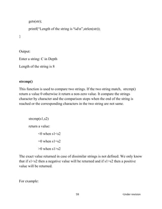 gets(str);
printf(“Length of the string is %dn”,strlen(str));
}
Output:
Enter a string: C in Depth
Length of the string is 8
strcmp()
This function is used to compare two strings. If the two string match, strcmp()
return a value 0 otherwise it return a non-zero value. It compare the strings
character by character and the comparison stops when the end of the string is
reached or the corresponding characters in the two string are not same.
strcmp(s1,s2)
return a value:
<0 when s1<s2
=0 when s1=s2
>0 when s1>s2
The exact value returned in case of dissimilar strings is not defined. We only know
that if s1<s2 then a negative value will be returned and if s1>s2 then a positive
value will be returned.
For example:
59 *Under revision
 