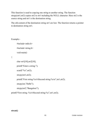 This function is used to copying one string to another string. The function
strcpy(str1,str2) copies str2 to str1 including the NULL character. Here str2 is the
source string and str1 is the destination string.
The old content of the destination string str1 are lost. The function returns a pointer
to destination string str1.
Example:-
#include<stdio.h>
#include<string.h>
void main()
{
char str1[10],str2[10];
printf(“Enter a string:”);
scanf(“%s”,str2);
strcpy(str1,str2);
printf(“First string:%sttSecond string:%sn”,str1,str2);
strcpy(str,”Delhi”);
strcpy(str2,”Bangalore”);
printf(“First string :%sttSecond string:%s”,str1,str2);
strcat()
61 *Under revision
 
