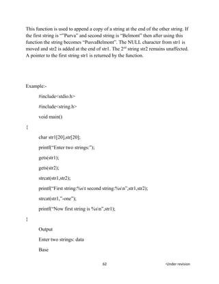 This function is used to append a copy of a string at the end of the other string. If
the first string is “”Purva” and second string is “Belmont” then after using this
function the string becomes “PusvaBelmont”. The NULL character from str1 is
moved and str2 is added at the end of str1. The 2nd
string str2 remains unaffected.
A pointer to the first string str1 is returned by the function.
Example:-
#include<stdio.h>
#include<string.h>
void main()
{
char str1[20],str[20];
printf(“Enter two strings:”);
gets(str1);
gets(str2);
strcat(str1,str2);
printf(“First string:%st second string:%sn”,str1,str2);
strcat(str1,”-one”);
printf(“Now first string is %sn”,str1);
}
Output
Enter two strings: data
Base
62 *Under revision
 