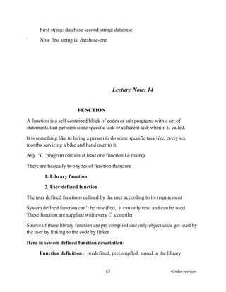 First string: database second string: database
` Now first string is: database-one
Lecture Note: 14
FUNCTION
A function is a self contained block of codes or sub programs with a set of
statements that perform some specific task or coherent task when it is called.
It is something like to hiring a person to do some specific task like, every six
months servicing a bike and hand over to it.
Any ‘C’ program contain at least one function i.e main().
There are basically two types of function those are
1. Library function
2. User defined function
The user defined functions defined by the user according to its requirement
System defined function can’t be modified, it can only read and can be used.
These function are supplied with every C compiler
Source of these library function are pre complied and only object code get used by
the user by linking to the code by linker
Here in system defined function description:
Function definition : predefined, precompiled, stored in the library
63 *Under revision
 