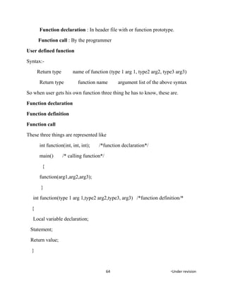 Function declaration : In header file with or function prototype.
Function call : By the programmer
User defined function
Syntax:-
Return type name of function (type 1 arg 1, type2 arg2, type3 arg3)
Return type function name argument list of the above syntax
So when user gets his own function three thing he has to know, these are.
Function declaration
Function definition
Function call
These three things are represented like
int function(int, int, int); /*function declaration*/
main() /* calling function*/
{
function(arg1,arg2,arg3);
}
int function(type 1 arg 1,type2 arg2,type3, arg3) /*function definition/*
{
Local variable declaration;
Statement;
Return value;
}
64 *Under revision
 