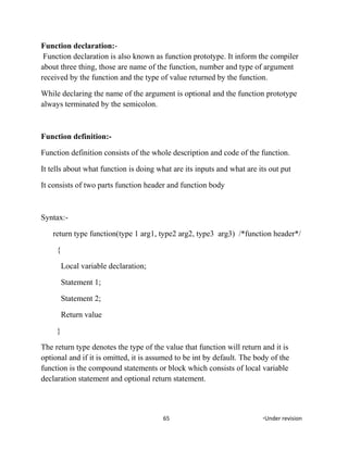 Function declaration:-
Function declaration is also known as function prototype. It inform the compiler
about three thing, those are name of the function, number and type of argument
received by the function and the type of value returned by the function.
While declaring the name of the argument is optional and the function prototype
always terminated by the semicolon.
Function definition:-
Function definition consists of the whole description and code of the function.
It tells about what function is doing what are its inputs and what are its out put
It consists of two parts function header and function body
Syntax:-
return type function(type 1 arg1, type2 arg2, type3 arg3) /*function header*/
{
Local variable declaration;
Statement 1;
Statement 2;
Return value
}
The return type denotes the type of the value that function will return and it is
optional and if it is omitted, it is assumed to be int by default. The body of the
function is the compound statements or block which consists of local variable
declaration statement and optional return statement.
65 *Under revision
 