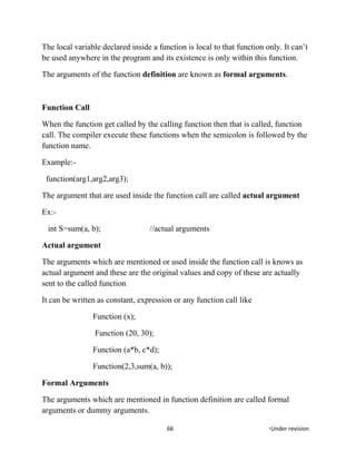 The local variable declared inside a function is local to that function only. It can’t
be used anywhere in the program and its existence is only within this function.
The arguments of the function definition are known as formal arguments.
Function Call
When the function get called by the calling function then that is called, function
call. The compiler execute these functions when the semicolon is followed by the
function name.
Example:-
function(arg1,arg2,arg3);
The argument that are used inside the function call are called actual argument
Ex:-
int S=sum(a, b); //actual arguments
Actual argument
The arguments which are mentioned or used inside the function call is knows as
actual argument and these are the original values and copy of these are actually
sent to the called function
It can be written as constant, expression or any function call like
Function (x);
Function (20, 30);
Function (a*b, c*d);
Function(2,3,sum(a, b));
Formal Arguments
The arguments which are mentioned in function definition are called formal
arguments or dummy arguments.
66 *Under revision
 