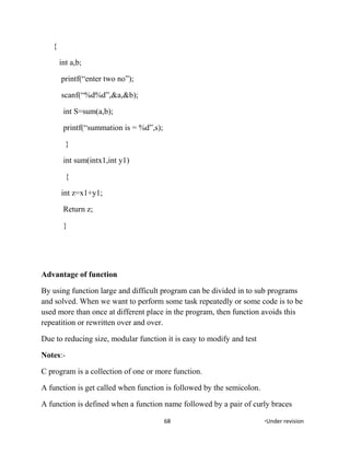 {
int a,b;
printf(“enter two no”);
scanf(“%d%d”,&a,&b);
int S=sum(a,b);
printf(“summation is = %d”,s);
}
int sum(intx1,int y1)
{
int z=x1+y1;
Return z;
}
Advantage of function
By using function large and difficult program can be divided in to sub programs
and solved. When we want to perform some task repeatedly or some code is to be
used more than once at different place in the program, then function avoids this
repeatition or rewritten over and over.
Due to reducing size, modular function it is easy to modify and test
Notes:-
C program is a collection of one or more function.
A function is get called when function is followed by the semicolon.
A function is defined when a function name followed by a pair of curly braces
68 *Under revision
 