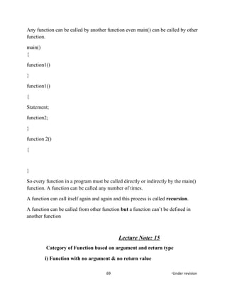 Any function can be called by another function even main() can be called by other
function.
main()
{
function1()
}
function1()
{
Statement;
function2;
}
function 2()
{
}
So every function in a program must be called directly or indirectly by the main()
function. A function can be called any number of times.
A function can call itself again and again and this process is called recursion.
A function can be called from other function but a function can’t be defined in
another function
Lecture Note: 15
Category of Function based on argument and return type
i) Function with no argument & no return value
69 *Under revision
 