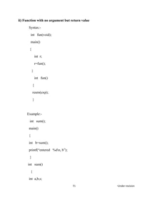 ii) Function with no argument but return value
Syntax:-
int fun(void);
main()
{
int r;
r=fun();
}
int fun()
{
reurn(exp);
}
Example:-
int sum();
main()
{
int b=sum();
printf(“entered %dn, b”);
}
int sum()
{
int a,b,s;
71 *Under revision
 