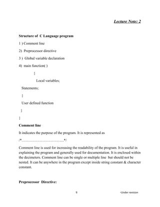 Lecture Note: 2
Structure of C Language program
1 ) Comment line
2) Preprocessor directive
3 ) Global variable declaration
4) main function( )
{
Local variables;
Statements;
}
User defined function
}
}
Comment line
It indicates the purpose of the program. It is represented as
/*……………………………..*/
Comment line is used for increasing the readability of the program. It is useful in
explaining the program and generally used for documentation. It is enclosed within
the decimeters. Comment line can be single or multiple line but should not be
nested. It can be anywhere in the program except inside string constant & character
constant.
Preprocessor Directive:
9 *Under revision
 