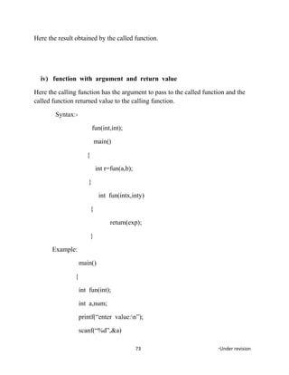 Here the result obtained by the called function.
iv) function with argument and return value
Here the calling function has the argument to pass to the called function and the
called function returned value to the calling function.
Syntax:-
fun(int,int);
main()
{
int r=fun(a,b);
}
int fun(intx,inty)
{
return(exp);
}
Example:
main()
{
int fun(int);
int a,num;
printf(“enter value:n”);
scanf(“%d”,&a)
73 *Under revision
 
