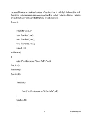 the variables that are defined outside of the function is called global variable. All
functions in the program can access and modify global variables. Global variables
are automatically initialized at the time of initialization.
Example:
#include<stdio.h>
void function(void);
void function1(void);
void function2(void);
int a, b=20;
void main()
{
printf(“inside main a=%d,b=%d n”,a,b);
function();
function1();
function2();
}
function()
{
Prinf(“inside function a=%d,b=%dn”,a,b);
}
function 1()
{
78 *Under revision
 