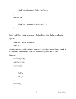 prinf(“inside function a=%d,b=%dn”,a,b);
}
function 2()
{
prinf(“inside function a=%d,b=%dn”,a,);
}
Static variables: static variables are declared by writing the key word static.
-syntax:-
static data type variable name;
static int a;
-the static variables initialized only once and it retain between the function call. If
its variable is not initialized, then it is automatically initialized to zero.
Example:
void fun1(void);
void fun2(void);
void main()
{
fun1();
fun2();
}
void fun1()
{
79 *Under revision
 
