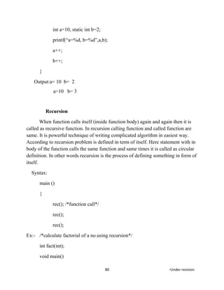 int a=10, static int b=2;
printf(“a=%d, b=%d”,a,b);
a++;
b++;
}
Output:a= 10 b= 2
a=10 b= 3
Recursion
When function calls itself (inside function body) again and again then it is
called as recursive function. In recursion calling function and called function are
same. It is powerful technique of writing complicated algorithm in easiest way.
According to recursion problem is defined in term of itself. Here statement with in
body of the function calls the same function and same times it is called as circular
definition. In other words recursion is the process of defining something in form of
itself.
Syntax:
main ()
{
rec(); /*function call*/
rec();
rec();
Ex:- /*calculate factorial of a no.using recursion*/
int fact(int);
void main()
80 *Under revision
 