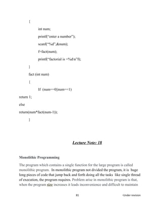 {
int num;
printf(“enter a number”);
scanf(“%d”,&num);
f=fact(num);
printf(“factorial is =%dn”f);
}
fact (int num)
{
If (num==0||num==1)
return 1;
else
return(num*fact(num-1));
}
Lecture Note: 18
Monolithic Programming
The program which contains a single function for the large program is called
monolithic program. In monolithic program not divided the program, it is huge
long pieces of code that jump back and forth doing all the tasks like single thread
of execution, the program requires. Problem arise in monolithic program is that,
when the program size increases it leads inconvenience and difficult to maintain
81 *Under revision
 