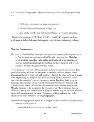 such as testing, debugging etc. Many disadvantages of monolithic programming
are:
1. Difficult to check error on large programs size.
2. Difficult to maintain because of huge size.
3. Code can be specific to a particular problem. i.e. it cannot be reused.
Many early languages (FORTRAN, COBOL, BASIC, C) required one huge
workspace with labelled areas that may does specific tasks but are not isolated.
Modular Programming
The process of subdividing a computer program into separate sub-programs such
as functions and subroutines is called Modular programming. Modular
programming sometimes also called as structured programming. It
enables multiple programmers to divide up the large program and debug
pieces of program independently and tested.
. Then the linker will link all these modules to form the complete program. This
principle dividing software up into parts, or modules, where a module can be
changed, replaced, or removed, with minimal effect on the other software it works
with. Segmenting the program into modules clearly defined functions, it can
determine the source of program errors more easily. Breaking down program
functions into modules, where each of which accomplishes one function and
contains all the source code and variables needed to accomplish that function.
Modular program is the solution to the problem of very large program that are
difficult to debug, test and maintain. A program module may be rewritten while its
inputs and outputs remain the same. The person making a change may only
understand a small portion of the original program.
Object-oriented programming (OOP) is compatible with the modular programming
concept to a large extent.
. , Less code has to be written that makes shorter.
82 *Under revision
 