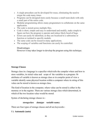 • A single procedure can be developed for reuse, eliminating the need to
retype the code many times.
• Programs can be designed more easily because a small team deals with only
a small part of the entire code.
• Modular programming allows many programmers to collaborate on the same
application.
• The code is stored across multiple files.
• Code is short, simple and easy to understand and modify, make simple to
figure out how the program is operate and reduce likely hood of bugs.
• Errors can easily be identified, as they are localized to a subroutine or
function or isolated to specific module.
• The same code can be reused in many applications.
• The scoping of variables and functions can easily be controlled.
Disadvantages
However it may takes longer to develop the program using this technique.
Storage Classes
Storage class in c language is a specifier which tells the compiler where and how to
store variables, its initial value and scope of the variables in a program. Or
attributes of variable is known as storage class or in compiler point of view a
variable identify some physical location within a computer where its string of bits
value can be stored is known as storage class.
The kind of location in the computer, where value can be stored is either in the
memory or in the register. There are various storage class which determined, in
which of the two location value would be stored.
Syntax of declaring storage classes is:-
storageclass datatype variable name;
There are four types of storage classes and all are keywords:-
1 ) Automatic (auto)
83 *Under revision
 