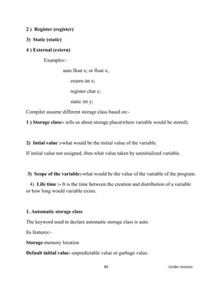 2 ) Register (register)
3) Static (static)
4 ) External (extern)
Examples:-
auto float x; or float x;
extern int x;
register char c;
static int y;
Compiler assume different storage class based on:-
1 ) Storage class:- tells us about storage place(where variable would be stored).
2) Intial value :-what would be the initial value of the variable.
If initial value not assigned, then what value taken by uninitialized variable.
3) Scope of the variable:-what would be the value of the variable of the program.
4) Life time :- It is the time between the creation and distribution of a variable
or how long would variable exists.
1. Automatic storage class
The keyword used to declare automatic storage class is auto.
Its features:-
Storage-memory location
Default initial value:-unpredictable value or garbage value.
84 *Under revision
 