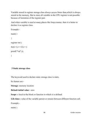 Variable stored in register storage class always access faster than,which is always
stored in the memory. But to store all variable in the CPU register is not possible
because of limitation of the register pair.
And when variable is used at many places like loop counter, then it is better to
declare it as register class.
Example:-
main( )
{
register int i;
for(i=1;i<=12;i++)
printf(“%d”,i);
}
3 Static storage class
The keyword used to declare static storage class is static.
Its feature are:-
Storage:-memory location
Default initial value:- zero
Scope :- local to the block or function in which it is defined.
Life time:- value of the variable persist or remain between different function call.
Example:-
main( )
86 *Under revision
 
