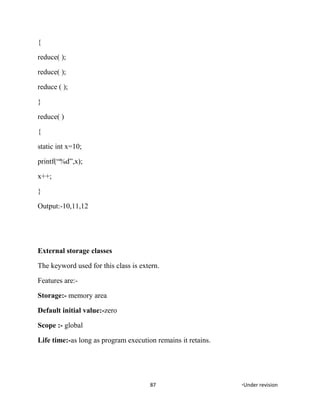 {
reduce( );
reduce( );
reduce ( );
}
reduce( )
{
static int x=10;
printf(“%d”,x);
x++;
}
Output:-10,11,12
External storage classes
The keyword used for this class is extern.
Features are:-
Storage:- memory area
Default initial value:-zero
Scope :- global
Life time:-as long as program execution remains it retains.
87 *Under revision
 