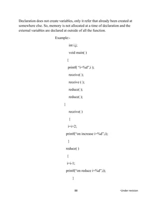 Declaration does not create variables, only it refer that already been created at
somewhere else. So, memory is not allocated at a time of declaration and the
external variables are declared at outside of all the function.
Example:-
int i,j;
void main( )
{
printf( “i=%d”,i );
receive( );
receive ( );
reduce( );
reduce( );
}
receive( )
{
i=i+2;
printf(“on increase i=%d”,i);
}
reduce( )
{
i=i-1;
printf(“on reduce i=%d”,i);
}
88 *Under revision
 