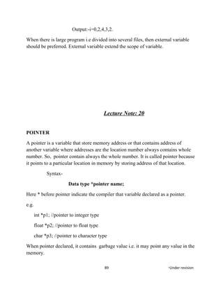 Output:-i=0,2,4,3,2.
When there is large program i.e divided into several files, then external variable
should be preferred. External variable extend the scope of variable.
Lecture Note: 20
POINTER
A pointer is a variable that store memory address or that contains address of
another variable where addresses are the location number always contains whole
number. So, pointer contain always the whole number. It is called pointer because
it points to a particular location in memory by storing address of that location.
Syntax-
Data type *pointer name;
Here * before pointer indicate the compiler that variable declared as a pointer.
e.g.
int *p1; //pointer to integer type
float *p2; //pointer to float type
char *p3; //pointer to character type
When pointer declared, it contains garbage value i.e. it may point any value in the
memory.
89 *Under revision
 