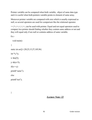 Pointer variable can be compared when both variable, object of same data type
and it is useful when both pointers variable points to element of same array.
Moreover pointer variable are compared with zero which is usually expressed as
null, so several operators are used for comparison like the relational operator.
==,!=,<=,<,>,>=, can be used with pointer. Equal and not equal operators used to
compare two pointer should finding whether they contain same address or not and
they will equal only if are null or contains address of same variable.
Ex:-
void main()
{
static int arr[]={20,25,15,27,105,96}
int *x,*y;
x=&a[5];
y=&(a+5);
if(x==y)
printf(“same”);
else
printf(“not”);
}
Lecture Note: 22
95 *Under revision
 