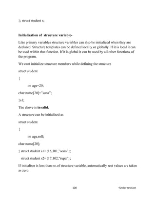 }; struct student s;
Initialization of structure variable-
Like primary variables structure variables can also be initialized when they are
declared. Structure templates can be defined locally or globally. If it is local it can
be used within that function. If it is global it can be used by all other functions of
the program.
We cant initialize structure members while defining the structure
struct student
{
int age=20;
char name[20]=”sona”;
}s1;
The above is invalid.
A structure can be initialized as
struct student
{
int age,roll;
char name[20];
} struct student s1={16,101,”sona”};
struct student s2={17,102,”rupa”};
If initialiser is less than no.of structure variable, automatically rest values are taken
as zero.
100 *Under revision
 