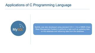 Applications of C Programming Language
MySQL was also developed using standard C/C++. It is a DBMS (Data
Base Management System) it performs a task such as updating data
on the database and retrieving data from the database.
 