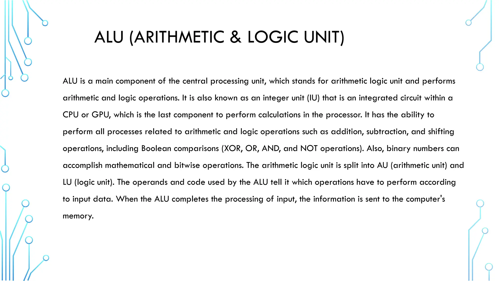 ALU (ARITHMETIC & LOGIC UNIT)
ALU is a main component of the central processing unit, which stands for arithmetic logic unit and performs
arithmetic and logic operations. It is also known as an integer unit (IU) that is an integrated circuit within a
CPU or GPU, which is the last component to perform calculations in the processor. It has the ability to
perform all processes related to arithmetic and logic operations such as addition, subtraction, and shifting
operations, including Boolean comparisons (XOR, OR, AND, and NOT operations). Also, binary numbers can
accomplish mathematical and bitwise operations. The arithmetic logic unit is split into AU (arithmetic unit) and
LU (logic unit). The operands and code used by the ALU tell it which operations have to perform according
to input data. When the ALU completes the processing of input, the information is sent to the computer's
memory.
 