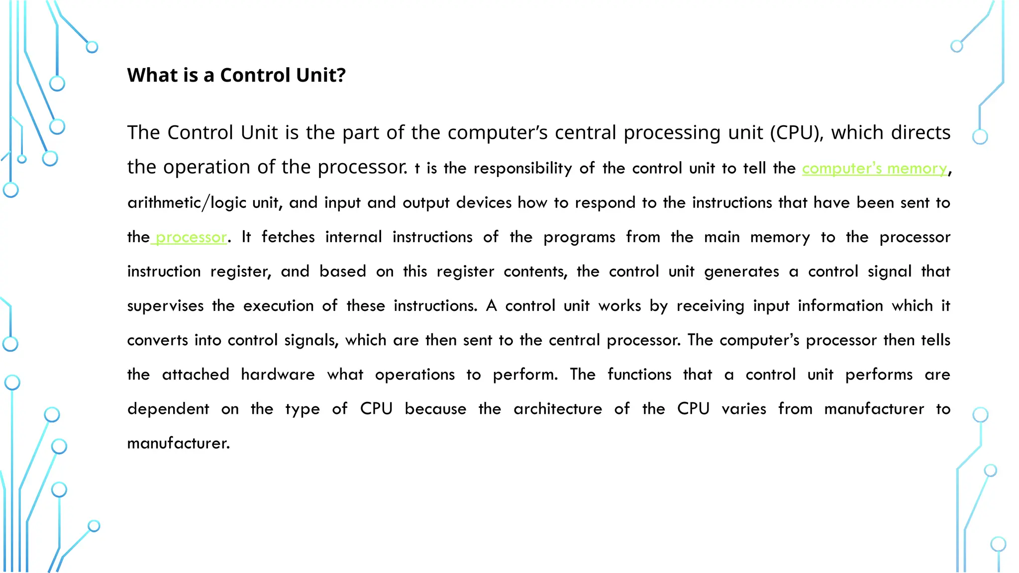 What is a Control Unit?
The Control Unit is the part of the computer’s central processing unit (CPU), which directs
the operation of the processor. t is the responsibility of the control unit to tell the computer’s memory,
arithmetic/logic unit, and input and output devices how to respond to the instructions that have been sent to
the processor. It fetches internal instructions of the programs from the main memory to the processor
instruction register, and based on this register contents, the control unit generates a control signal that
supervises the execution of these instructions. A control unit works by receiving input information which it
converts into control signals, which are then sent to the central processor. The computer’s processor then tells
the attached hardware what operations to perform. The functions that a control unit performs are
dependent on the type of CPU because the architecture of the CPU varies from manufacturer to
manufacturer.
 
