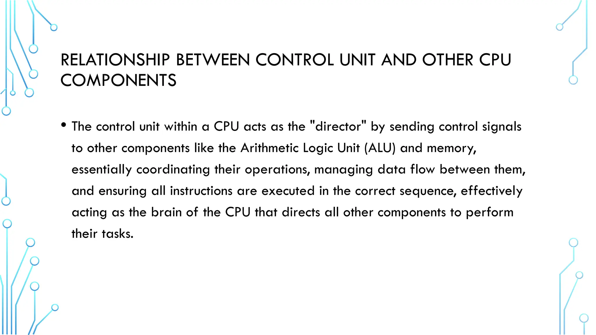 RELATIONSHIP BETWEEN CONTROL UNIT AND OTHER CPU
COMPONENTS
• The control unit within a CPU acts as the "director" by sending control signals
to other components like the Arithmetic Logic Unit (ALU) and memory,
essentially coordinating their operations, managing data flow between them,
and ensuring all instructions are executed in the correct sequence, effectively
acting as the brain of the CPU that directs all other components to perform
their tasks.
 